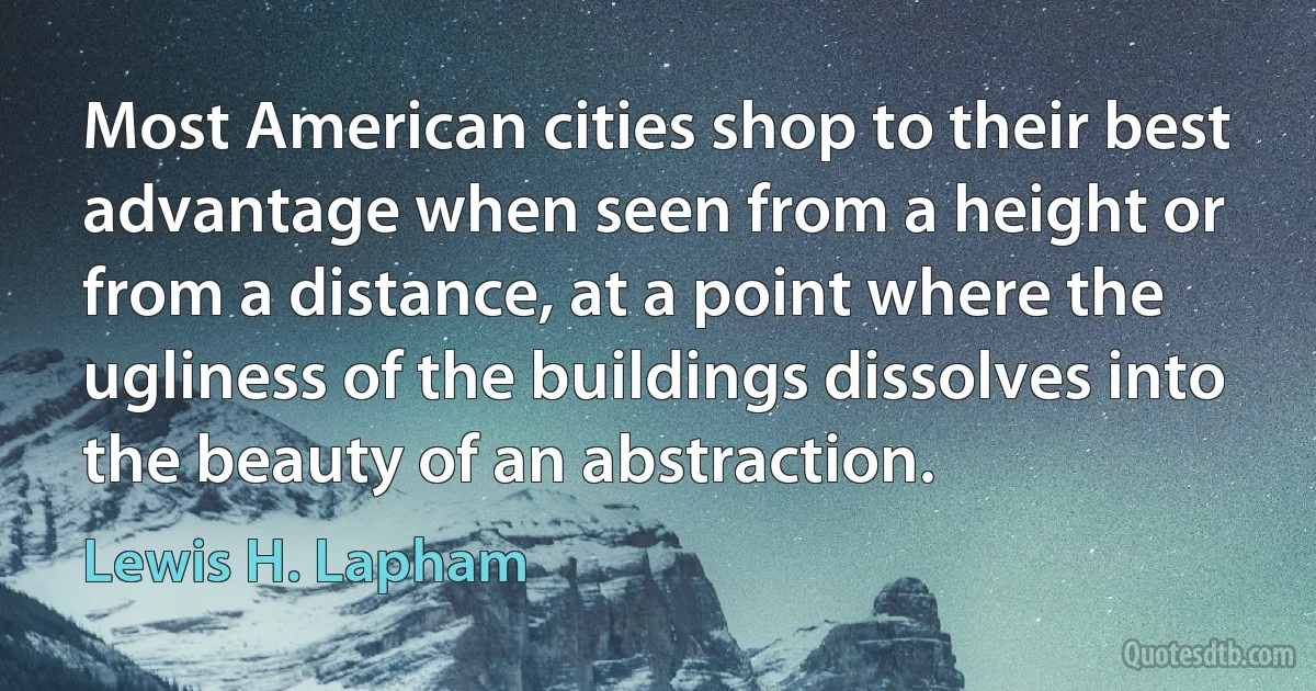 Most American cities shop to their best advantage when seen from a height or from a distance, at a point where the ugliness of the buildings dissolves into the beauty of an abstraction. (Lewis H. Lapham)