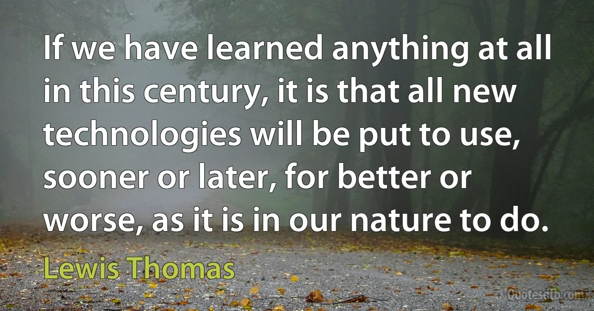 If we have learned anything at all in this century, it is that all new technologies will be put to use, sooner or later, for better or worse, as it is in our nature to do. (Lewis Thomas)