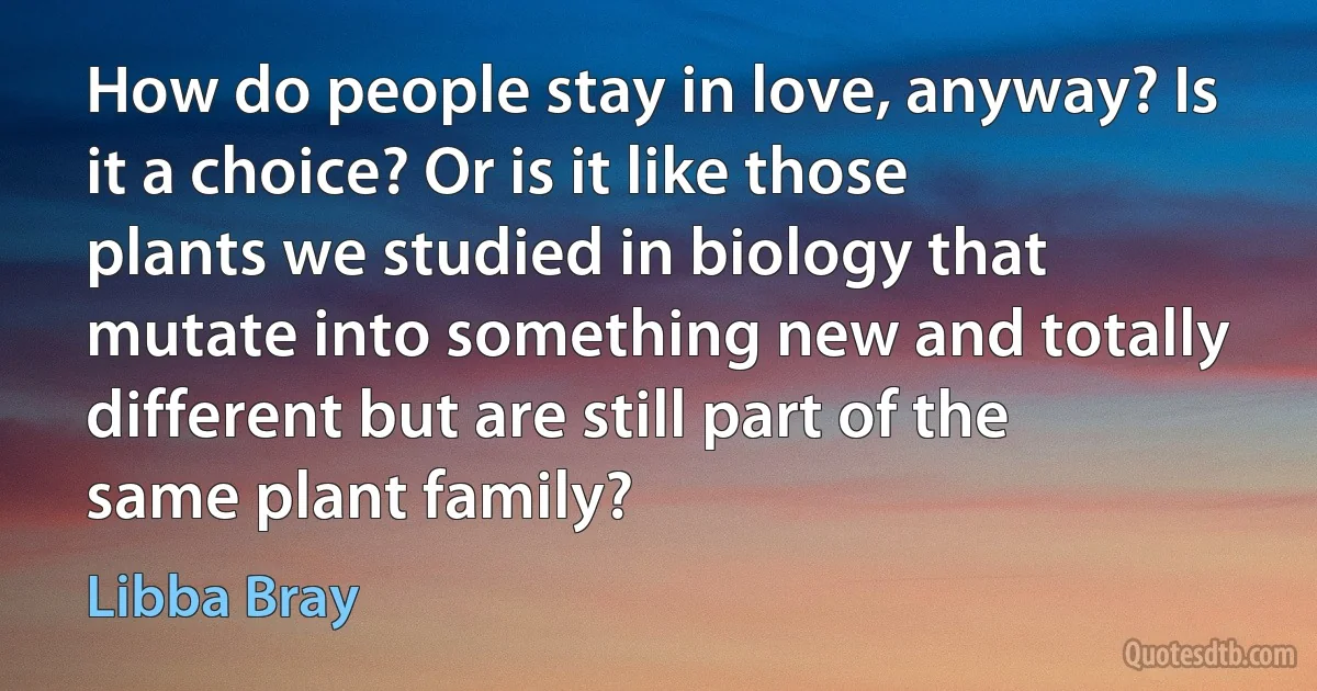 How do people stay in love, anyway? Is it a choice? Or is it like those plants we studied in biology that mutate into something new and totally different but are still part of the same plant family? (Libba Bray)