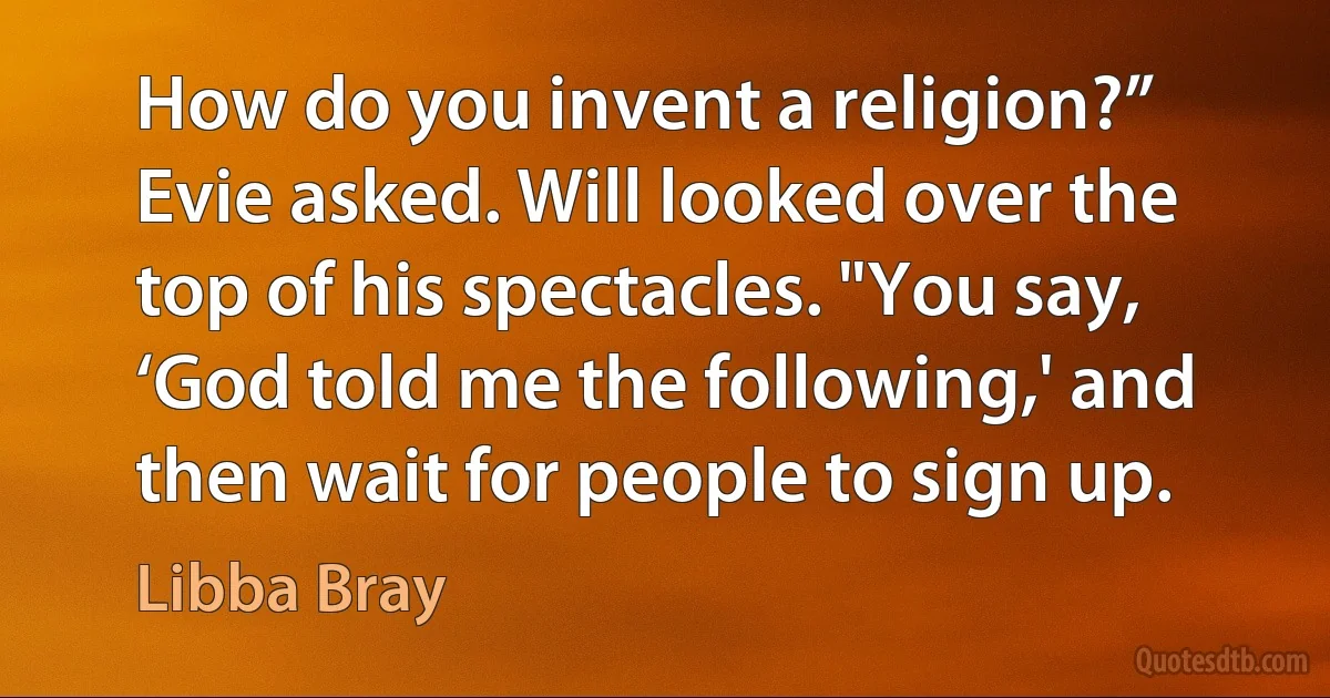 How do you invent a religion?” Evie asked. Will looked over the top of his spectacles. "You say, ‘God told me the following,' and then wait for people to sign up. (Libba Bray)