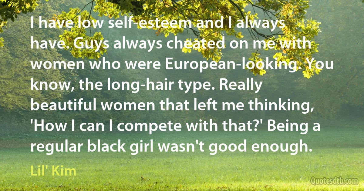 I have low self-esteem and I always have. Guys always cheated on me with women who were European-looking. You know, the long-hair type. Really beautiful women that left me thinking, 'How I can I compete with that?' Being a regular black girl wasn't good enough. (Lil' Kim)