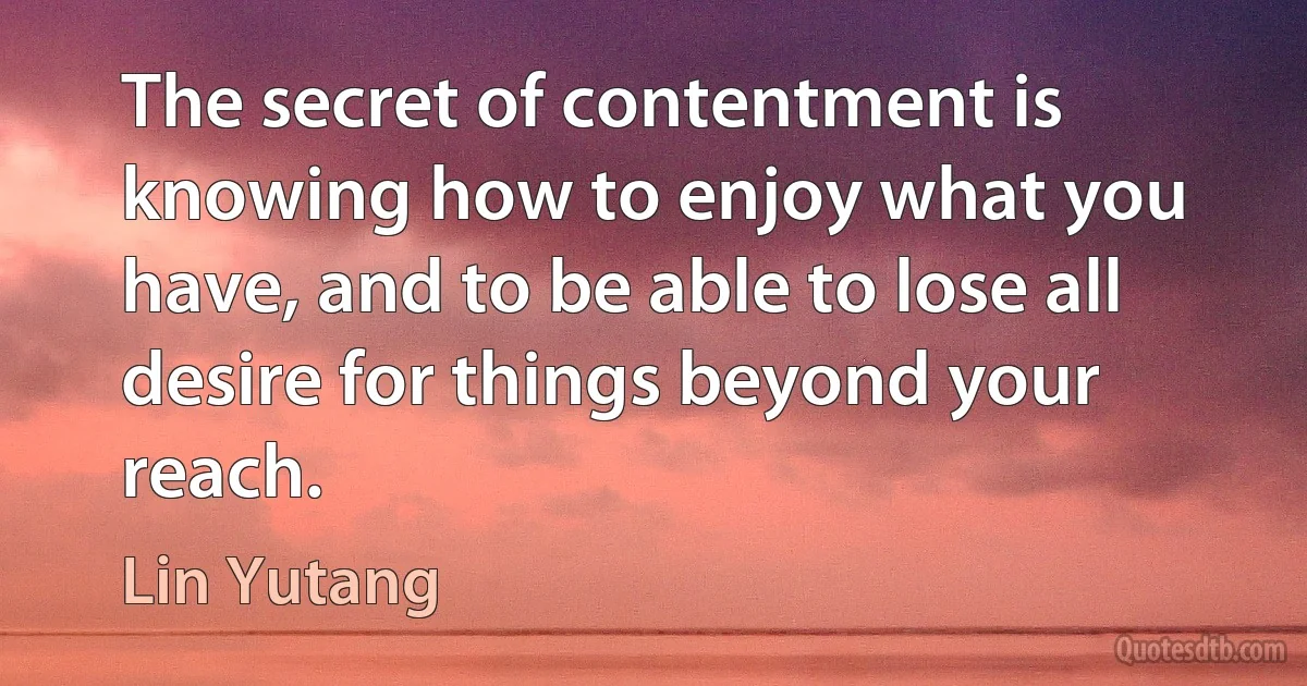 The secret of contentment is knowing how to enjoy what you have, and to be able to lose all desire for things beyond your reach. (Lin Yutang)