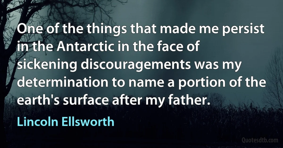 One of the things that made me persist in the Antarctic in the face of sickening discouragements was my determination to name a portion of the earth's surface after my father. (Lincoln Ellsworth)