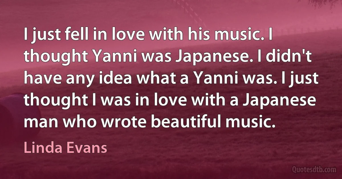 I just fell in love with his music. I thought Yanni was Japanese. I didn't have any idea what a Yanni was. I just thought I was in love with a Japanese man who wrote beautiful music. (Linda Evans)