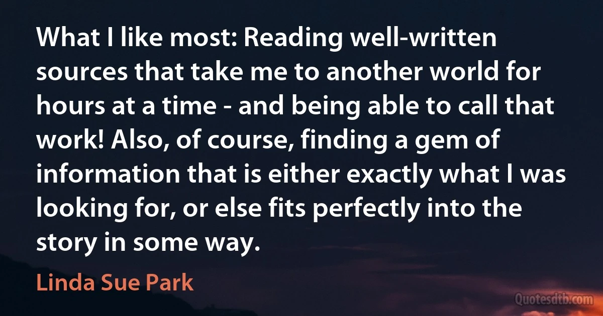 What I like most: Reading well-written sources that take me to another world for hours at a time - and being able to call that work! Also, of course, finding a gem of information that is either exactly what I was looking for, or else fits perfectly into the story in some way. (Linda Sue Park)