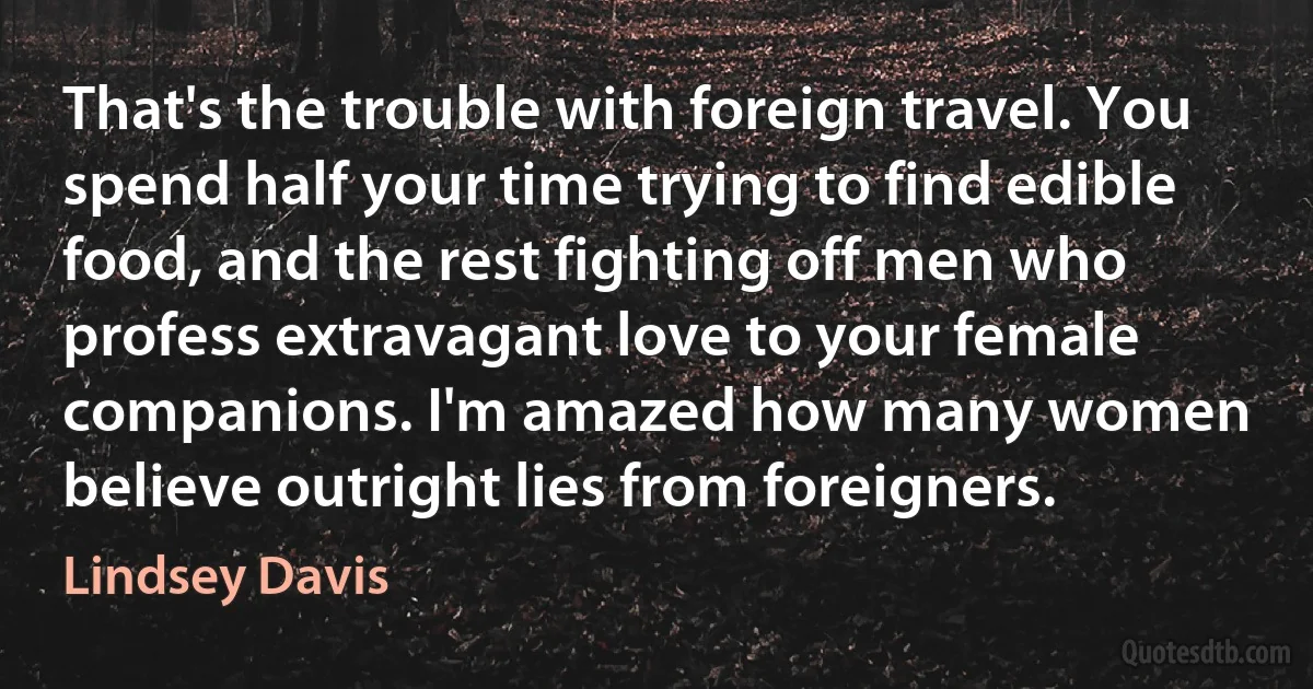 That's the trouble with foreign travel. You spend half your time trying to find edible food, and the rest fighting off men who profess extravagant love to your female companions. I'm amazed how many women believe outright lies from foreigners. (Lindsey Davis)