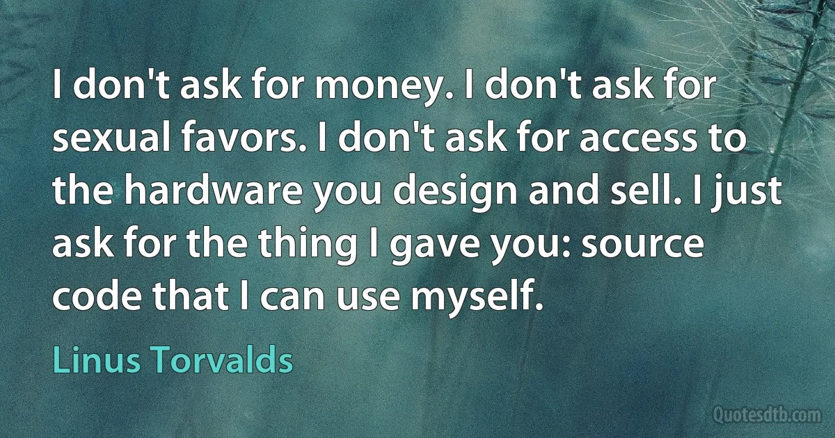 I don't ask for money. I don't ask for sexual favors. I don't ask for access to the hardware you design and sell. I just ask for the thing I gave you: source code that I can use myself. (Linus Torvalds)