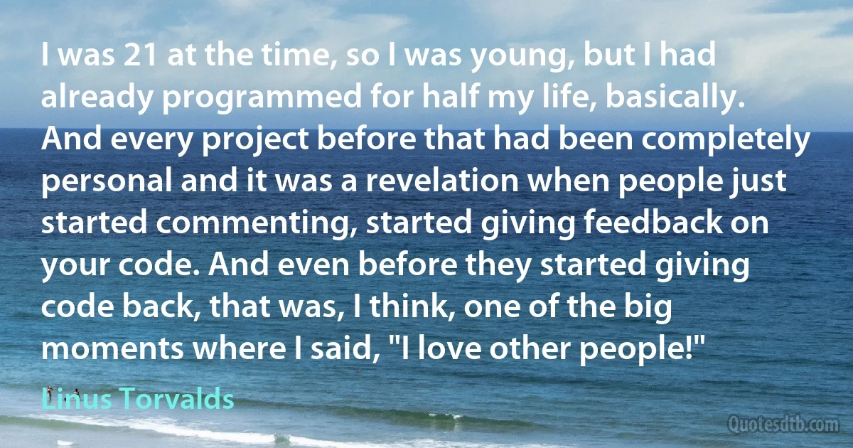 I was 21 at the time, so I was young, but I had already programmed for half my life, basically. And every project before that had been completely personal and it was a revelation when people just started commenting, started giving feedback on your code. And even before they started giving code back, that was, I think, one of the big moments where I said, "I love other people!" (Linus Torvalds)