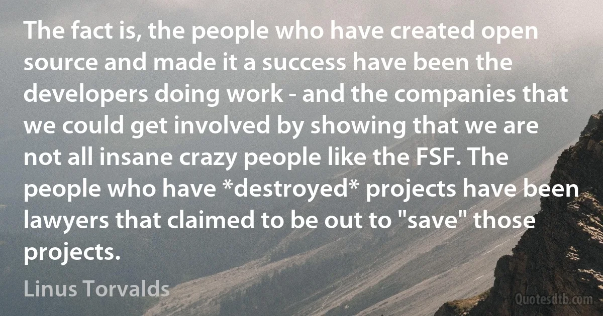 The fact is, the people who have created open source and made it a success have been the developers doing work - and the companies that we could get involved by showing that we are not all insane crazy people like the FSF. The people who have *destroyed* projects have been lawyers that claimed to be out to "save" those projects. (Linus Torvalds)