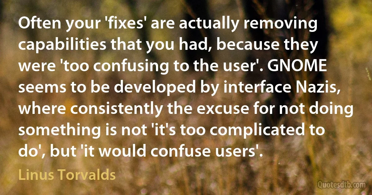 Often your 'fixes' are actually removing capabilities that you had, because they were 'too confusing to the user'. GNOME seems to be developed by interface Nazis, where consistently the excuse for not doing something is not 'it's too complicated to do', but 'it would confuse users'. (Linus Torvalds)