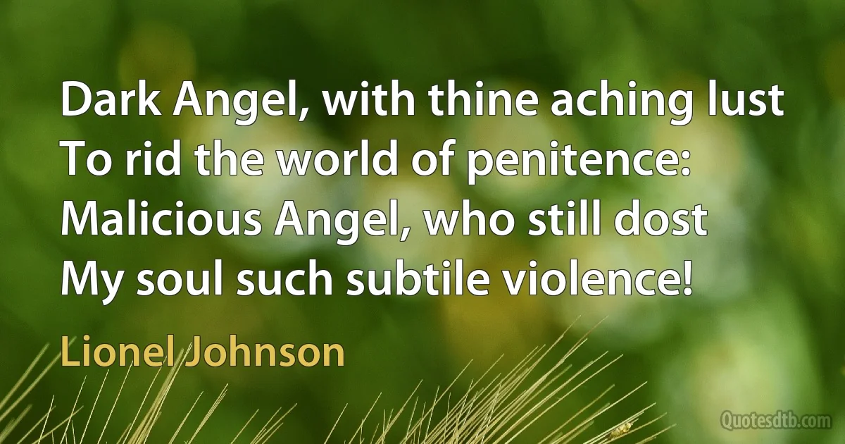 Dark Angel, with thine aching lust
To rid the world of penitence:
Malicious Angel, who still dost
My soul such subtile violence! (Lionel Johnson)