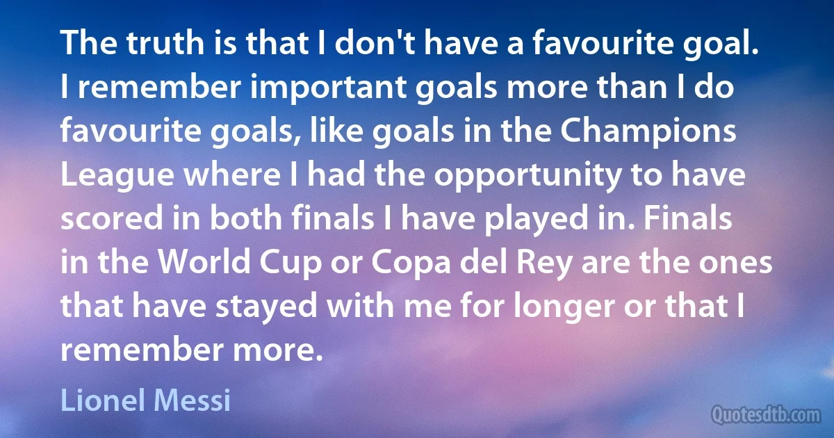 The truth is that I don't have a favourite goal. I remember important goals more than I do favourite goals, like goals in the Champions League where I had the opportunity to have scored in both finals I have played in. Finals in the World Cup or Copa del Rey are the ones that have stayed with me for longer or that I remember more. (Lionel Messi)