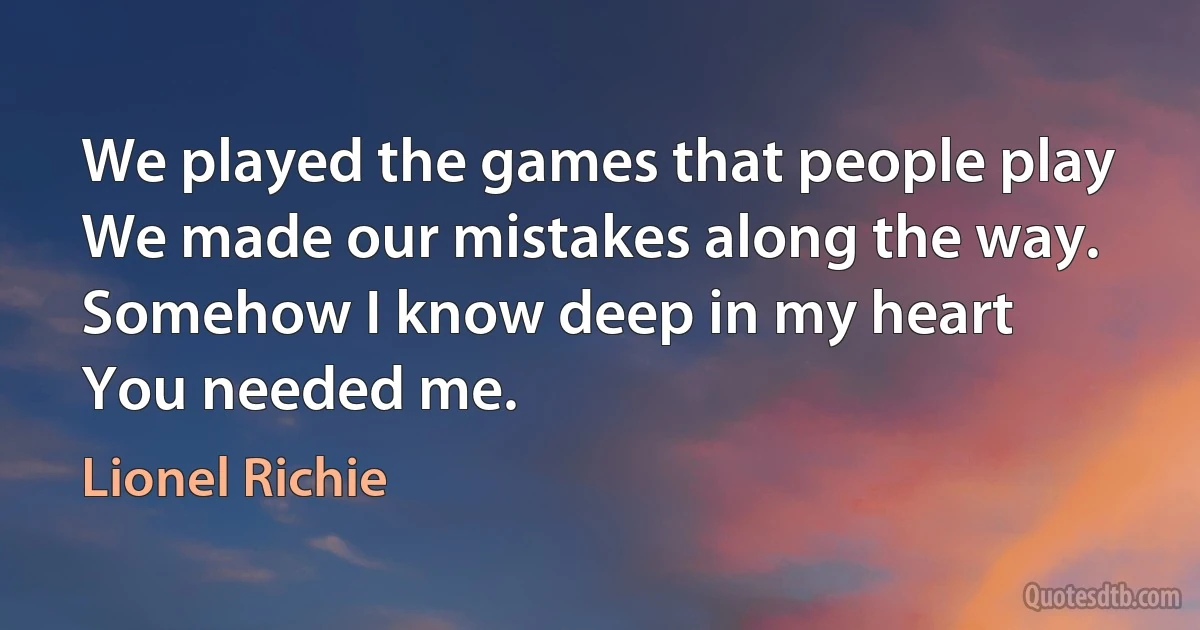 We played the games that people play
We made our mistakes along the way.
Somehow I know deep in my heart
You needed me. (Lionel Richie)