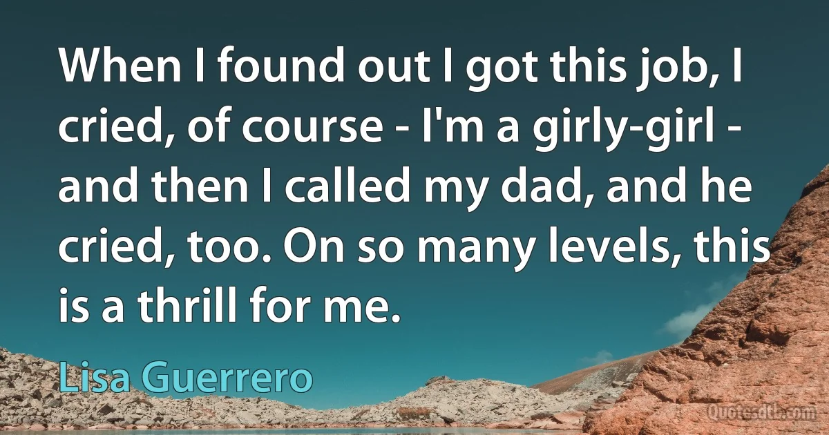 When I found out I got this job, I cried, of course - I'm a girly-girl - and then I called my dad, and he cried, too. On so many levels, this is a thrill for me. (Lisa Guerrero)