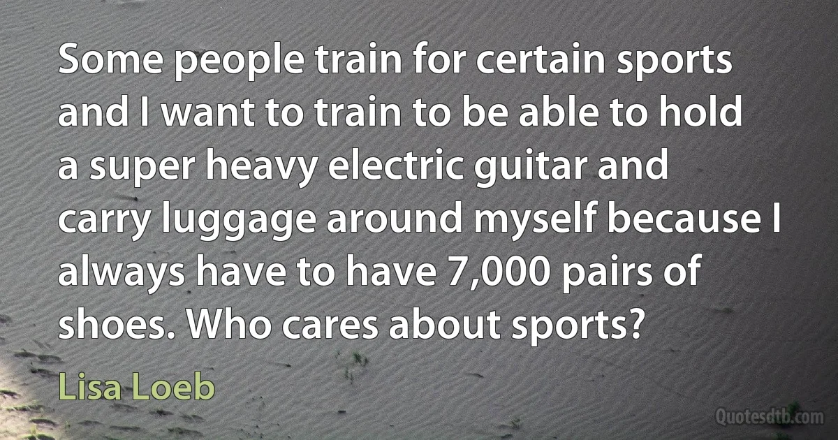 Some people train for certain sports and I want to train to be able to hold a super heavy electric guitar and carry luggage around myself because I always have to have 7,000 pairs of shoes. Who cares about sports? (Lisa Loeb)