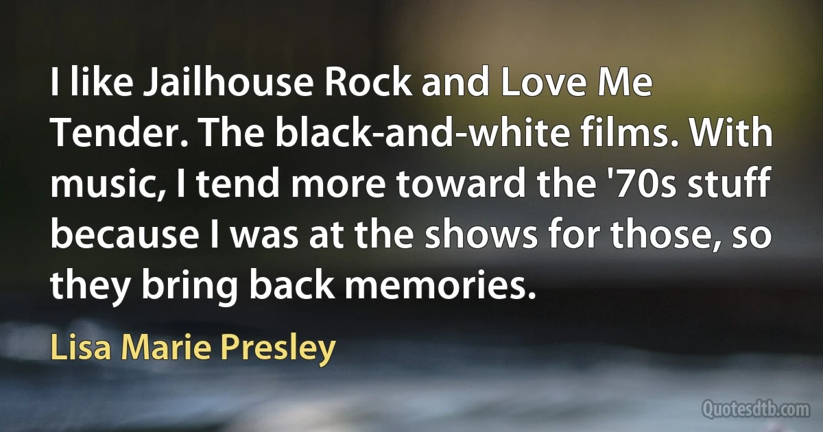 I like Jailhouse Rock and Love Me Tender. The black-and-white films. With music, I tend more toward the '70s stuff because I was at the shows for those, so they bring back memories. (Lisa Marie Presley)