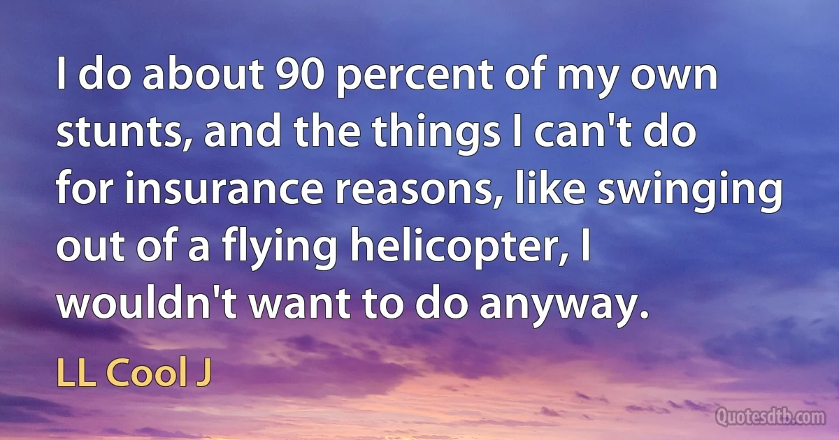 I do about 90 percent of my own stunts, and the things I can't do for insurance reasons, like swinging out of a flying helicopter, I wouldn't want to do anyway. (LL Cool J)