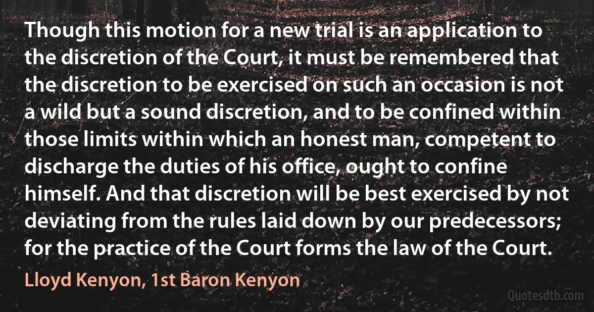 Though this motion for a new trial is an application to the discretion of the Court, it must be remembered that the discretion to be exercised on such an occasion is not a wild but a sound discretion, and to be confined within those limits within which an honest man, competent to discharge the duties of his office, ought to confine himself. And that discretion will be best exercised by not deviating from the rules laid down by our predecessors; for the practice of the Court forms the law of the Court. (Lloyd Kenyon, 1st Baron Kenyon)