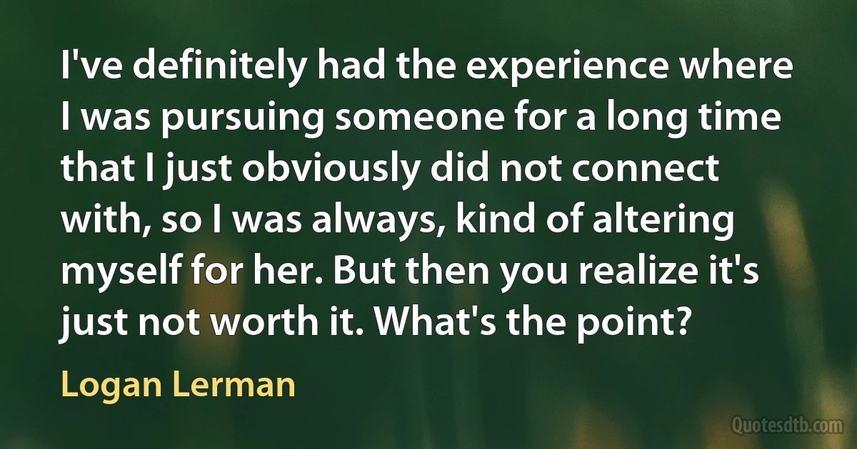 I've definitely had the experience where I was pursuing someone for a long time that I just obviously did not connect with, so I was always, kind of altering myself for her. But then you realize it's just not worth it. What's the point? (Logan Lerman)