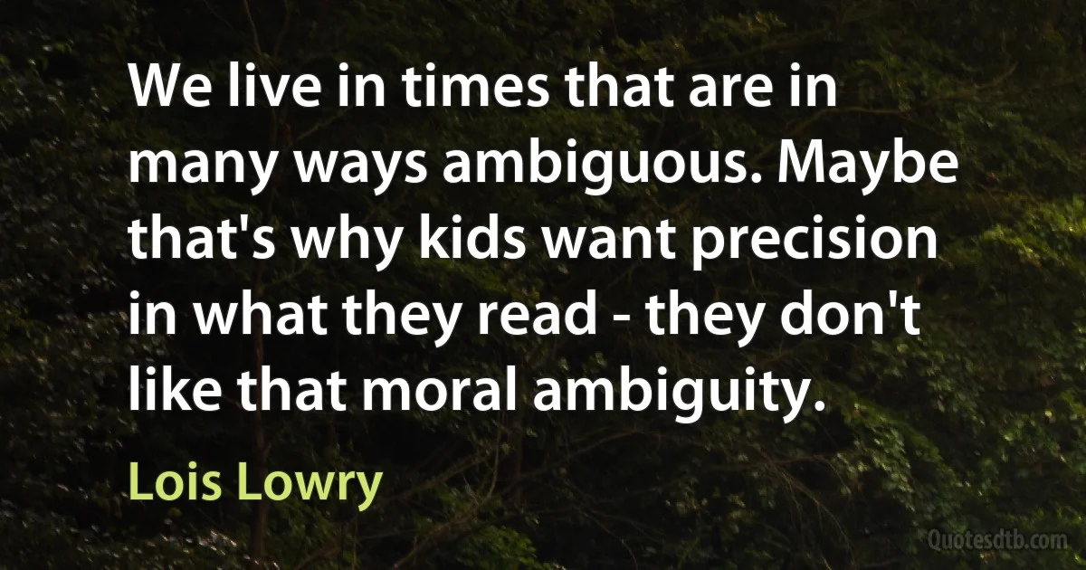 We live in times that are in many ways ambiguous. Maybe that's why kids want precision in what they read - they don't like that moral ambiguity. (Lois Lowry)