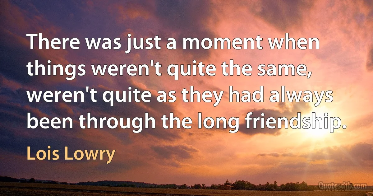 There was just a moment when things weren't quite the same, weren't quite as they had always been through the long friendship. (Lois Lowry)