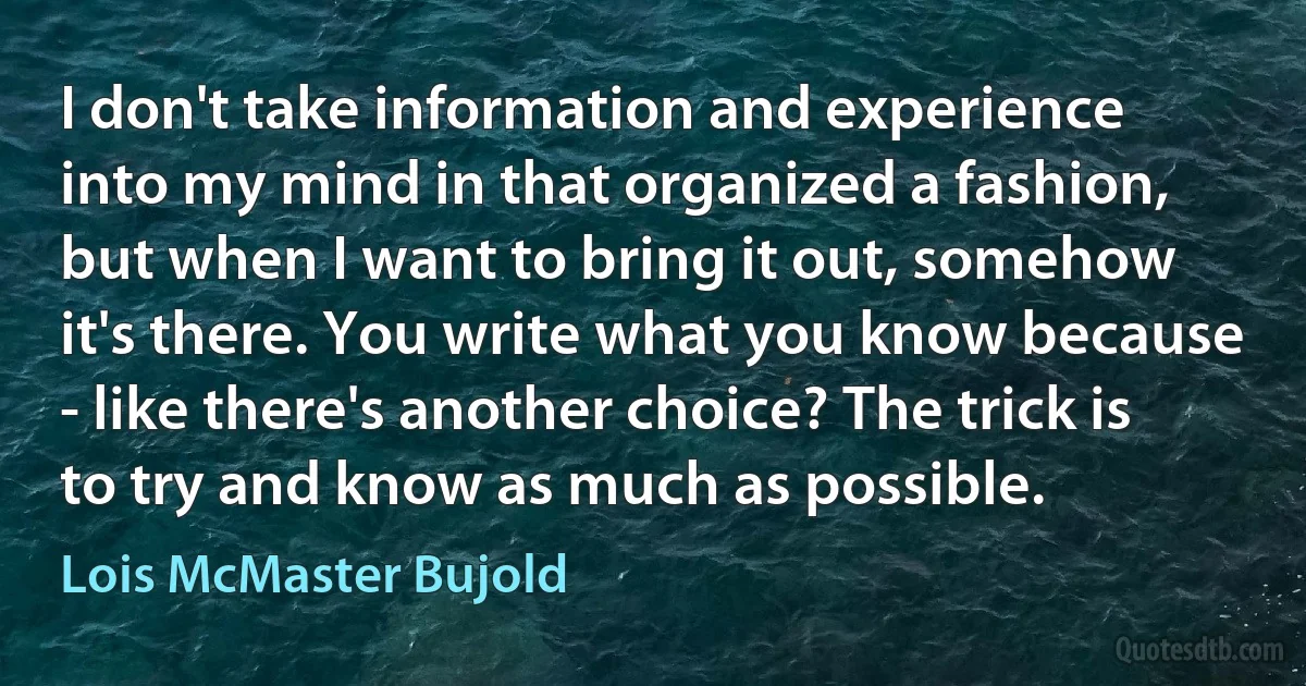 I don't take information and experience into my mind in that organized a fashion, but when I want to bring it out, somehow it's there. You write what you know because - like there's another choice? The trick is to try and know as much as possible. (Lois McMaster Bujold)