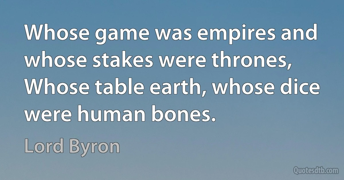 Whose game was empires and whose stakes were thrones,
Whose table earth, whose dice were human bones. (Lord Byron)