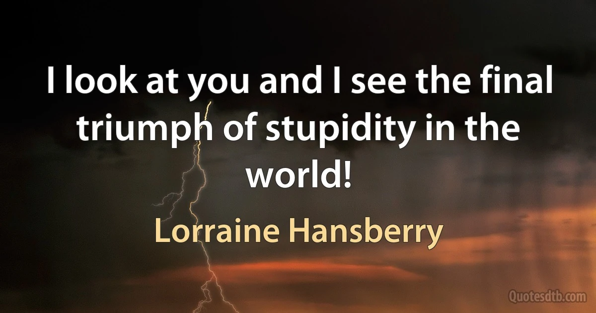 I look at you and I see the final triumph of stupidity in the world! (Lorraine Hansberry)