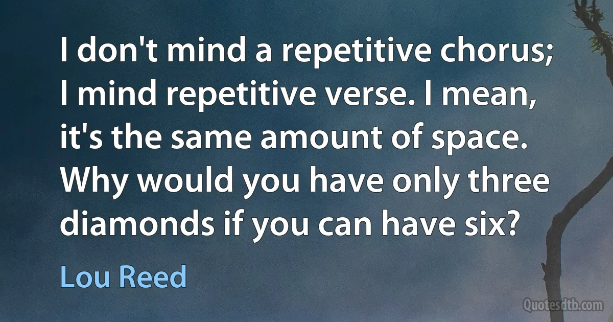 I don't mind a repetitive chorus; I mind repetitive verse. I mean, it's the same amount of space. Why would you have only three diamonds if you can have six? (Lou Reed)