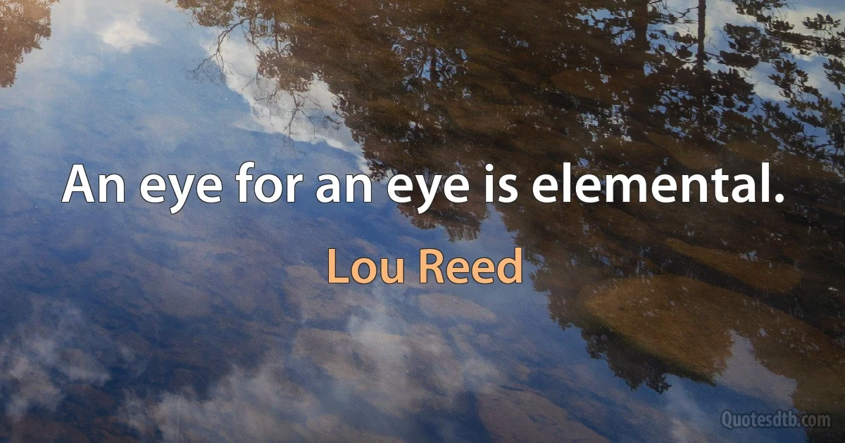 An eye for an eye is elemental. (Lou Reed)