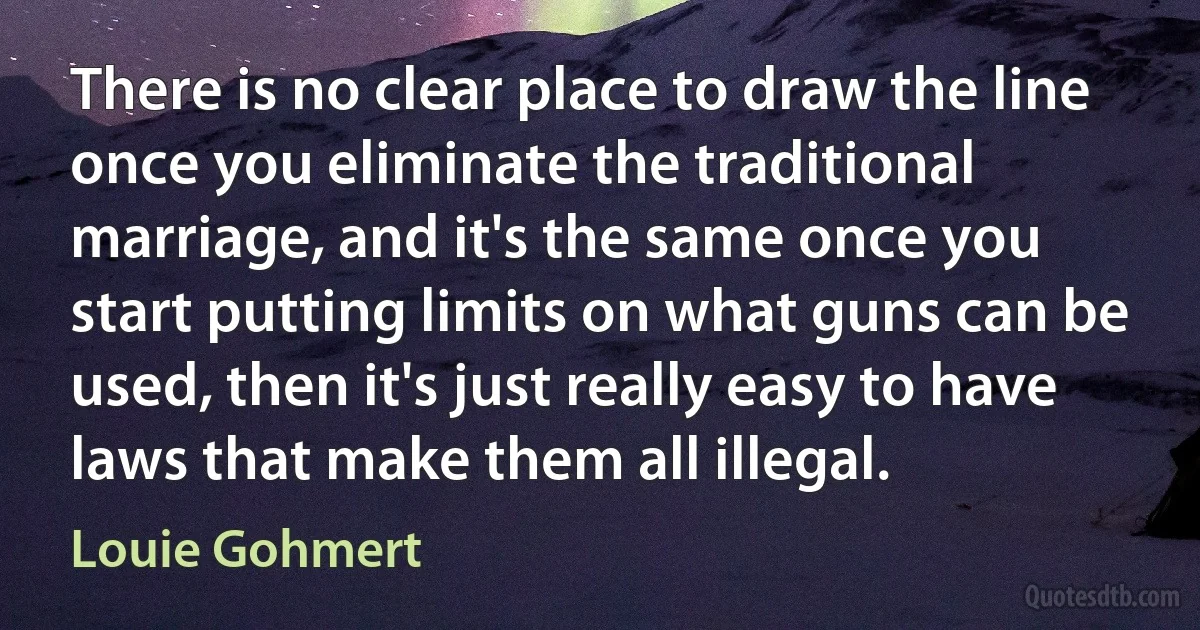 There is no clear place to draw the line once you eliminate the traditional marriage, and it's the same once you start putting limits on what guns can be used, then it's just really easy to have laws that make them all illegal. (Louie Gohmert)