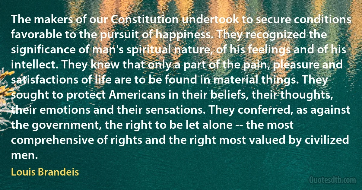 The makers of our Constitution undertook to secure conditions favorable to the pursuit of happiness. They recognized the significance of man's spiritual nature, of his feelings and of his intellect. They knew that only a part of the pain, pleasure and satisfactions of life are to be found in material things. They sought to protect Americans in their beliefs, their thoughts, their emotions and their sensations. They conferred, as against the government, the right to be let alone -- the most comprehensive of rights and the right most valued by civilized men. (Louis Brandeis)