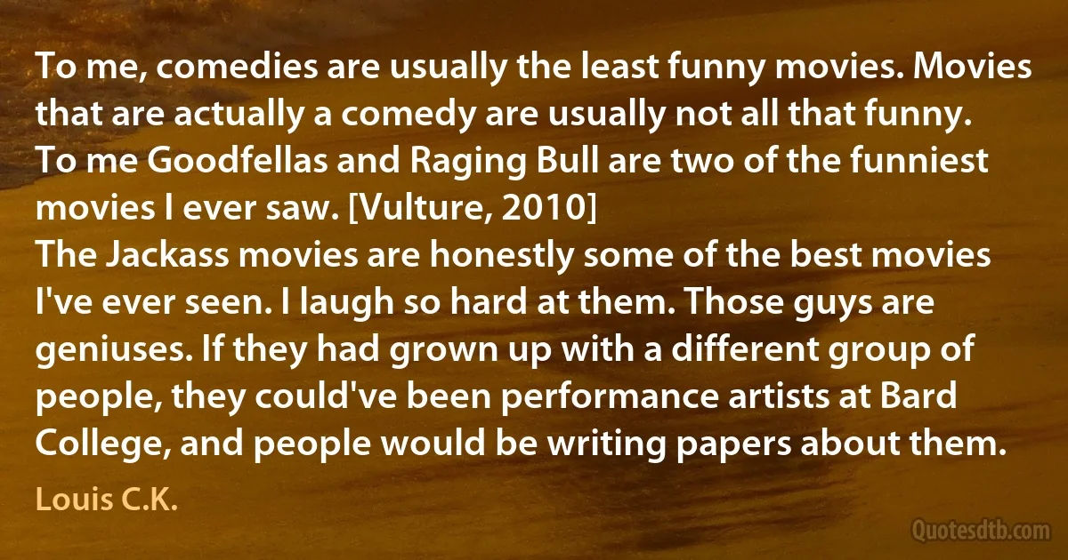 To me, comedies are usually the least funny movies. Movies that are actually a comedy are usually not all that funny. To me Goodfellas and Raging Bull are two of the funniest movies I ever saw. [Vulture, 2010]
The Jackass movies are honestly some of the best movies I've ever seen. I laugh so hard at them. Those guys are geniuses. If they had grown up with a different group of people, they could've been performance artists at Bard College, and people would be writing papers about them. (Louis C.K.)