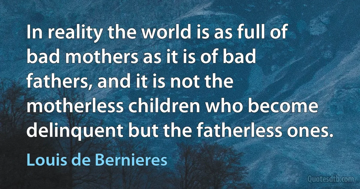 In reality the world is as full of bad mothers as it is of bad fathers, and it is not the motherless children who become delinquent but the fatherless ones. (Louis de Bernieres)