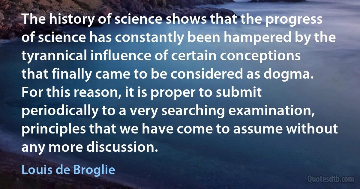 The history of science shows that the progress of science has constantly been hampered by the tyrannical influence of certain conceptions that finally came to be considered as dogma. For this reason, it is proper to submit periodically to a very searching examination, principles that we have come to assume without any more discussion. (Louis de Broglie)