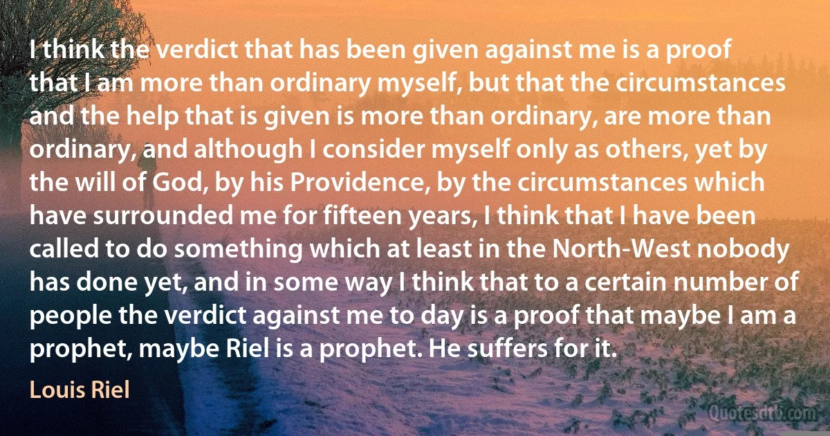 I think the verdict that has been given against me is a proof that I am more than ordinary myself, but that the circumstances and the help that is given is more than ordinary, are more than ordinary, and although I consider myself only as others, yet by the will of God, by his Providence, by the circumstances which have surrounded me for fifteen years, I think that I have been called to do something which at least in the North-West nobody has done yet, and in some way I think that to a certain number of people the verdict against me to day is a proof that maybe I am a prophet, maybe Riel is a prophet. He suffers for it. (Louis Riel)