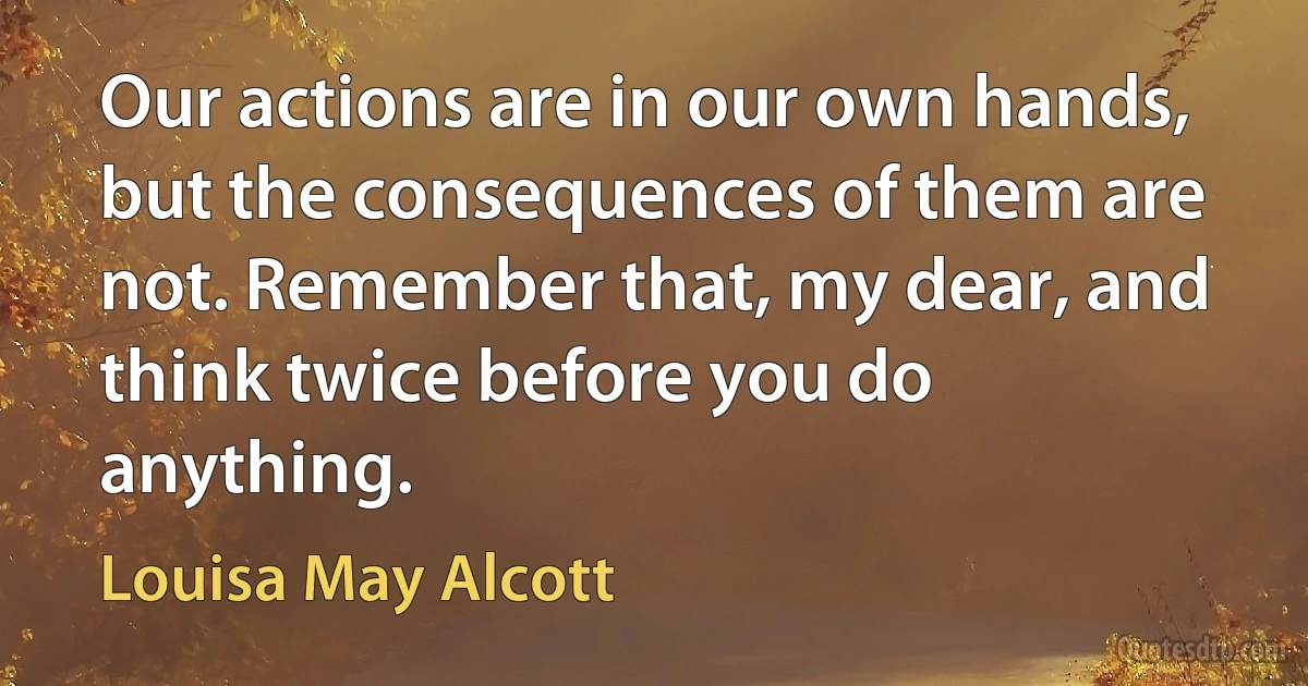 Our actions are in our own hands, but the consequences of them are not. Remember that, my dear, and think twice before you do anything. (Louisa May Alcott)