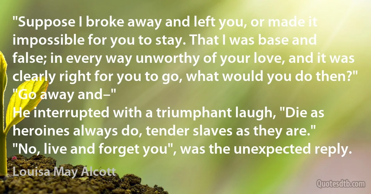 "Suppose I broke away and left you, or made it impossible for you to stay. That I was base and false; in every way unworthy of your love, and it was clearly right for you to go, what would you do then?"
"Go away and–"
He interrupted with a triumphant laugh, "Die as heroines always do, tender slaves as they are."
"No, live and forget you", was the unexpected reply. (Louisa May Alcott)