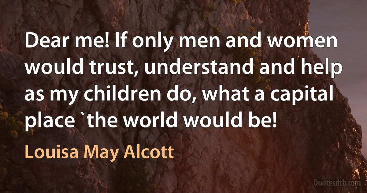 Dear me! If only men and women would trust, understand and help as my children do, what a capital place `the world would be! (Louisa May Alcott)