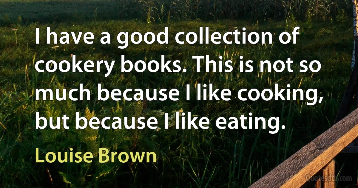 I have a good collection of cookery books. This is not so much because I like cooking, but because I like eating. (Louise Brown)