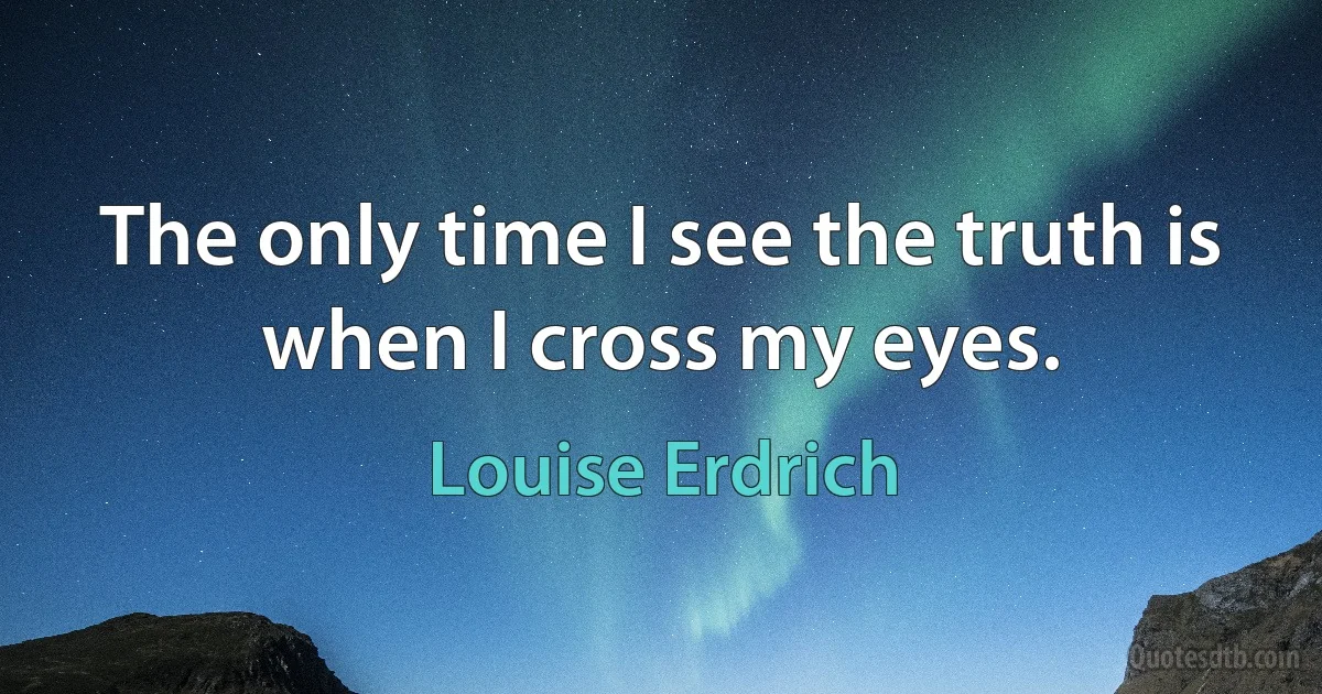 The only time I see the truth is when I cross my eyes. (Louise Erdrich)