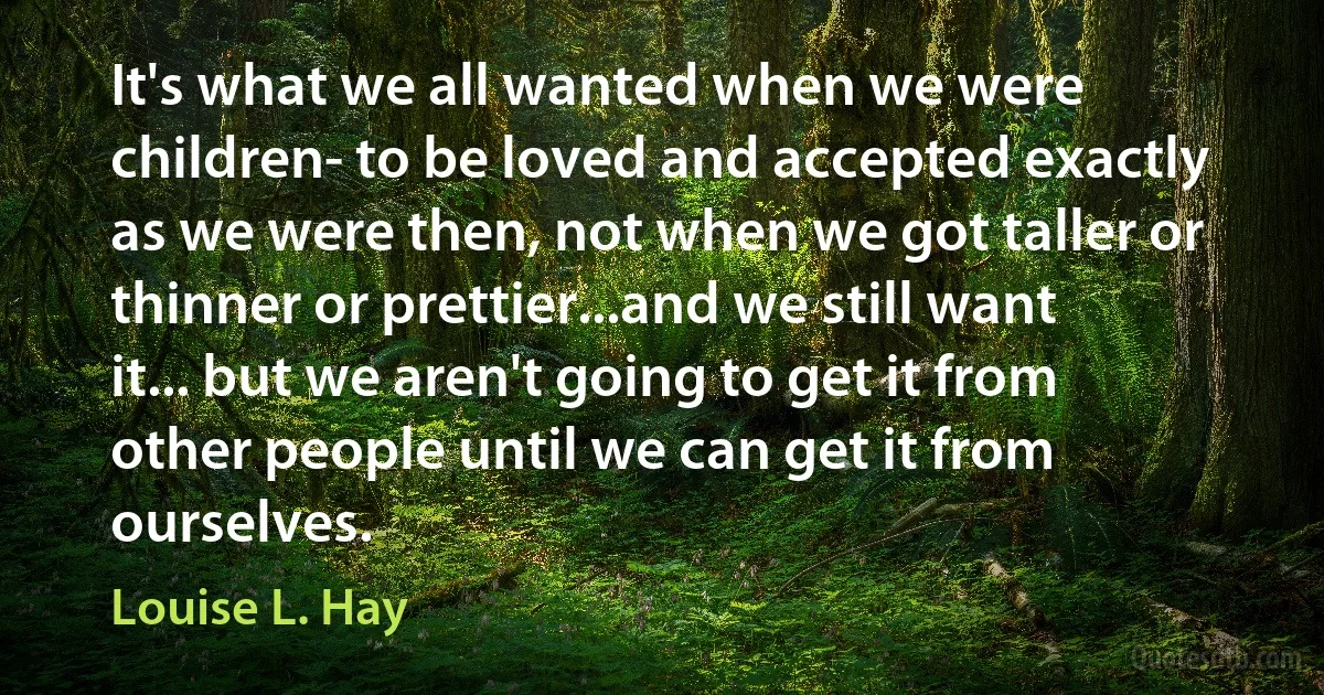 It's what we all wanted when we were children- to be loved and accepted exactly as we were then, not when we got taller or thinner or prettier...and we still want it... but we aren't going to get it from other people until we can get it from ourselves. (Louise L. Hay)