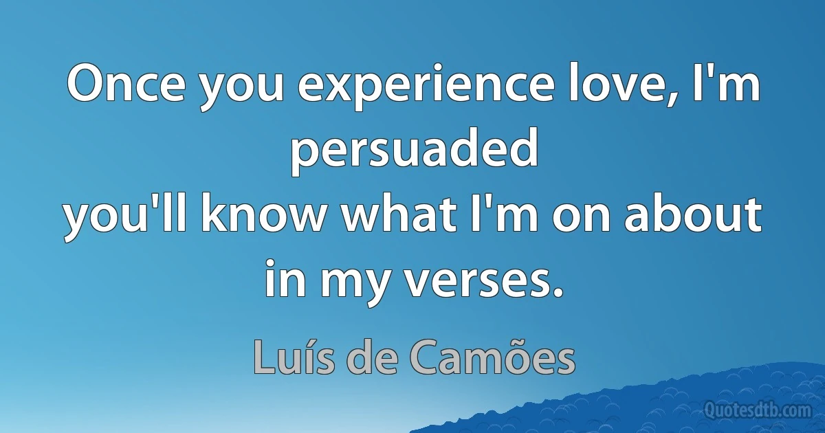 Once you experience love, I'm persuaded
you'll know what I'm on about in my verses. (Luís de Camões)