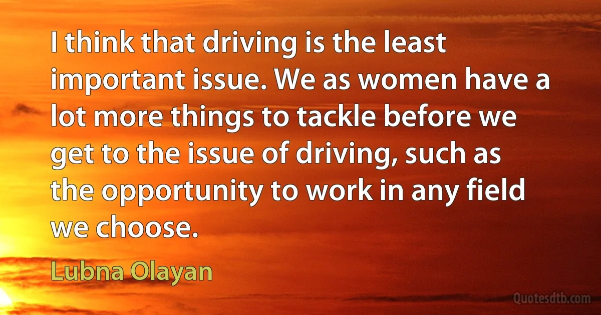 I think that driving is the least important issue. We as women have a lot more things to tackle before we get to the issue of driving, such as the opportunity to work in any field we choose. (Lubna Olayan)