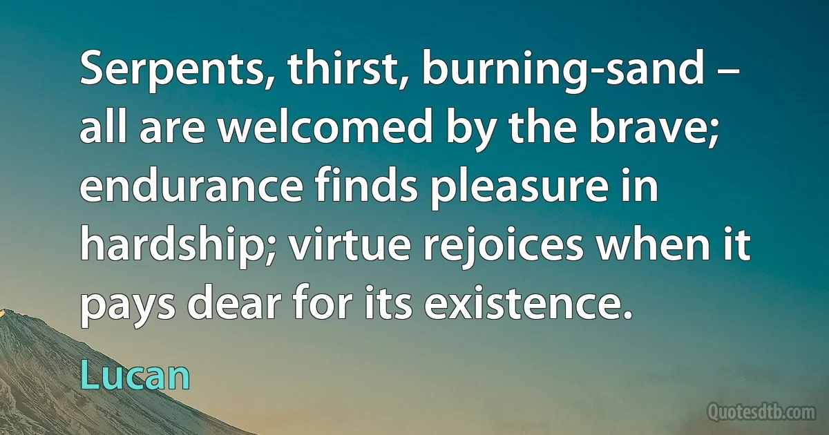 Serpents, thirst, burning-sand – all are welcomed by the brave; endurance finds pleasure in hardship; virtue rejoices when it pays dear for its existence. (Lucan)