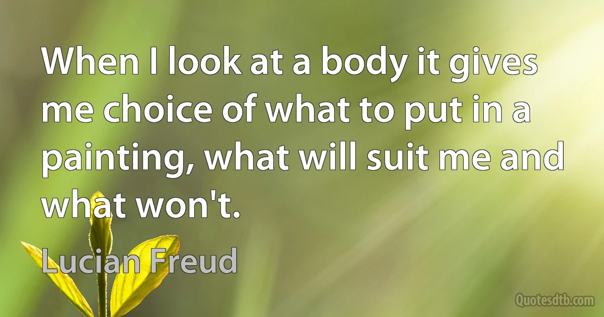 When I look at a body it gives me choice of what to put in a painting, what will suit me and what won't. (Lucian Freud)