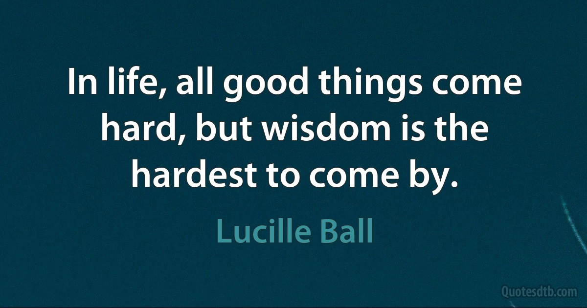 In life, all good things come hard, but wisdom is the hardest to come by. (Lucille Ball)