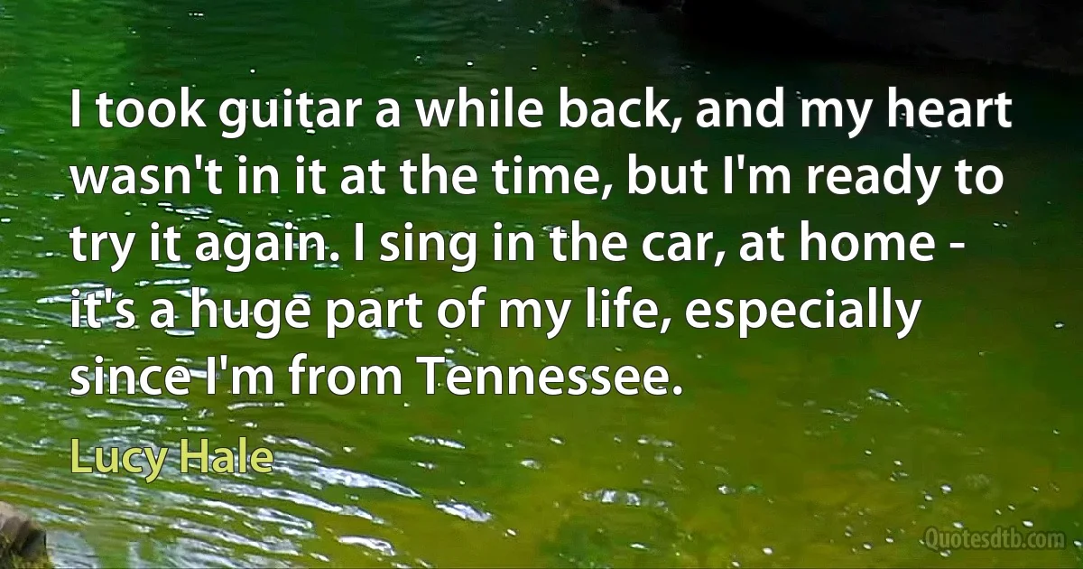 I took guitar a while back, and my heart wasn't in it at the time, but I'm ready to try it again. I sing in the car, at home - it's a huge part of my life, especially since I'm from Tennessee. (Lucy Hale)