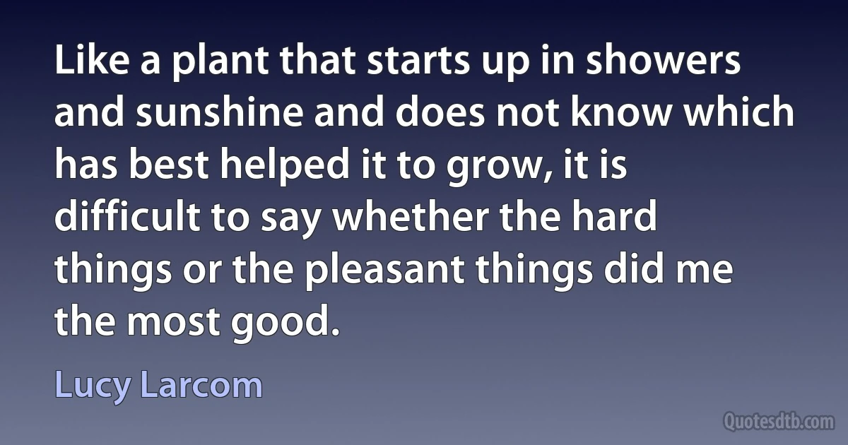 Like a plant that starts up in showers and sunshine and does not know which has best helped it to grow, it is difficult to say whether the hard things or the pleasant things did me the most good. (Lucy Larcom)