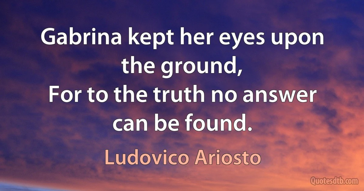 Gabrina kept her eyes upon the ground,
For to the truth no answer can be found. (Ludovico Ariosto)